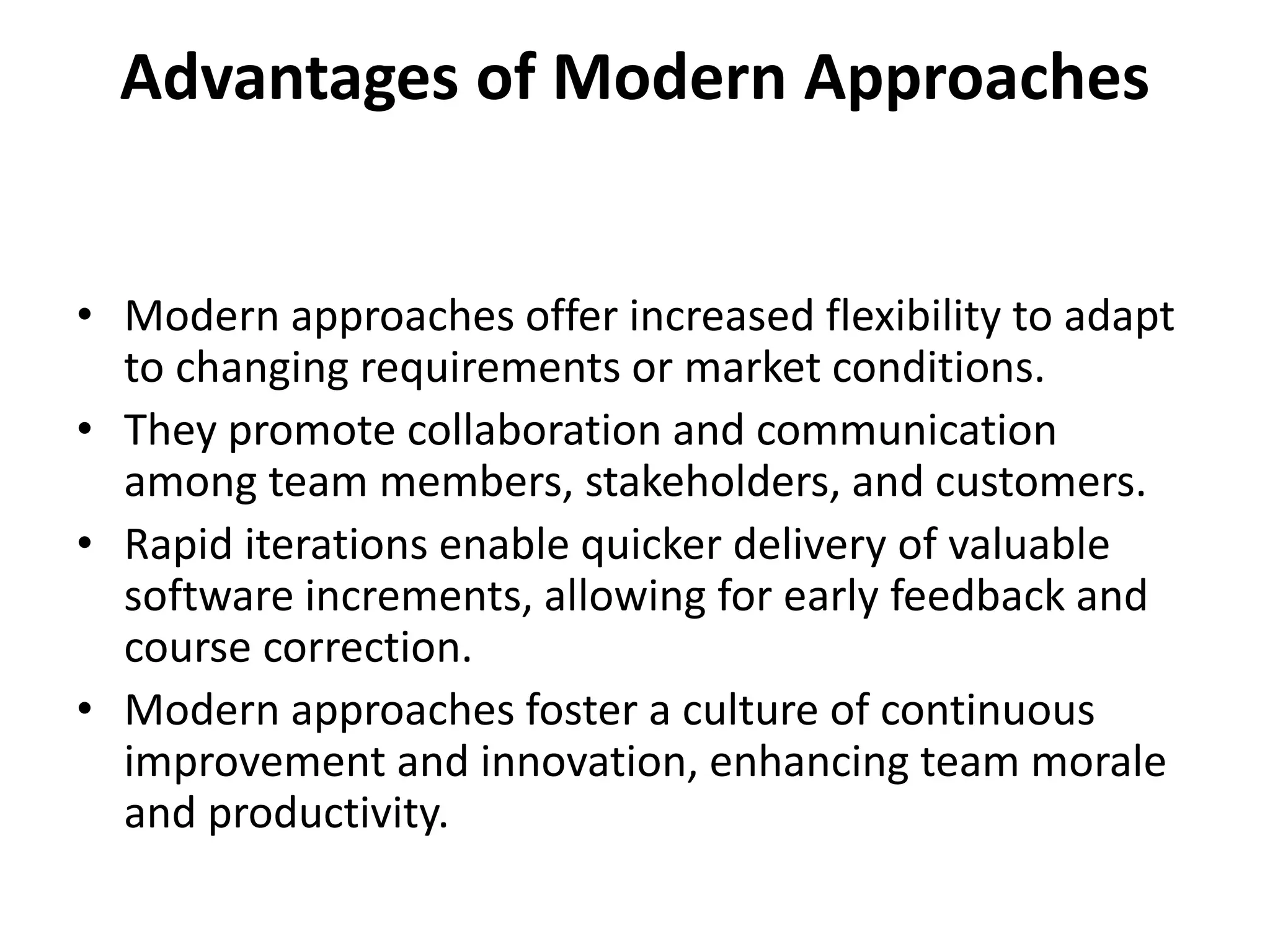 Advantages of Modern Approaches
• Modern approaches offer increased flexibility to adapt
to changing requirements or market conditions.
• They promote collaboration and communication
among team members, stakeholders, and customers.
• Rapid iterations enable quicker delivery of valuable
software increments, allowing for early feedback and
course correction.
• Modern approaches foster a culture of continuous
improvement and innovation, enhancing team morale
and productivity.
 