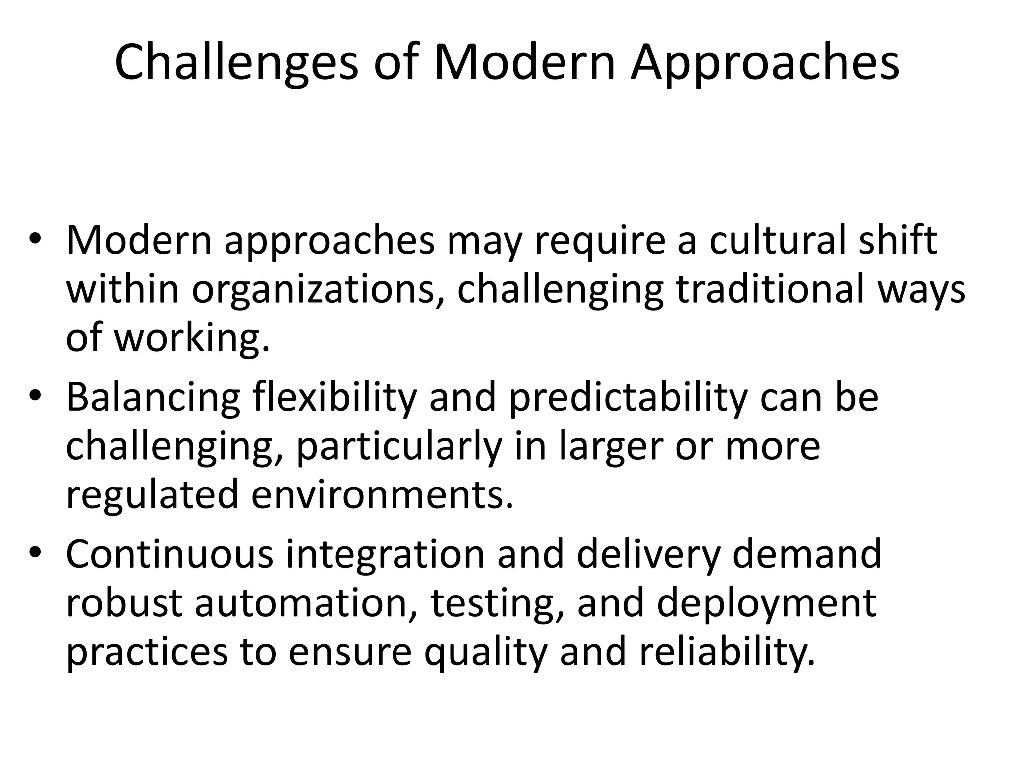 Challenges of Modern Approaches
• Modern approaches may require a cultural shift
within organizations, challenging traditional ways
of working.
• Balancing flexibility and predictability can be
challenging, particularly in larger or more
regulated environments.
• Continuous integration and delivery demand
robust automation, testing, and deployment
practices to ensure quality and reliability.
 
