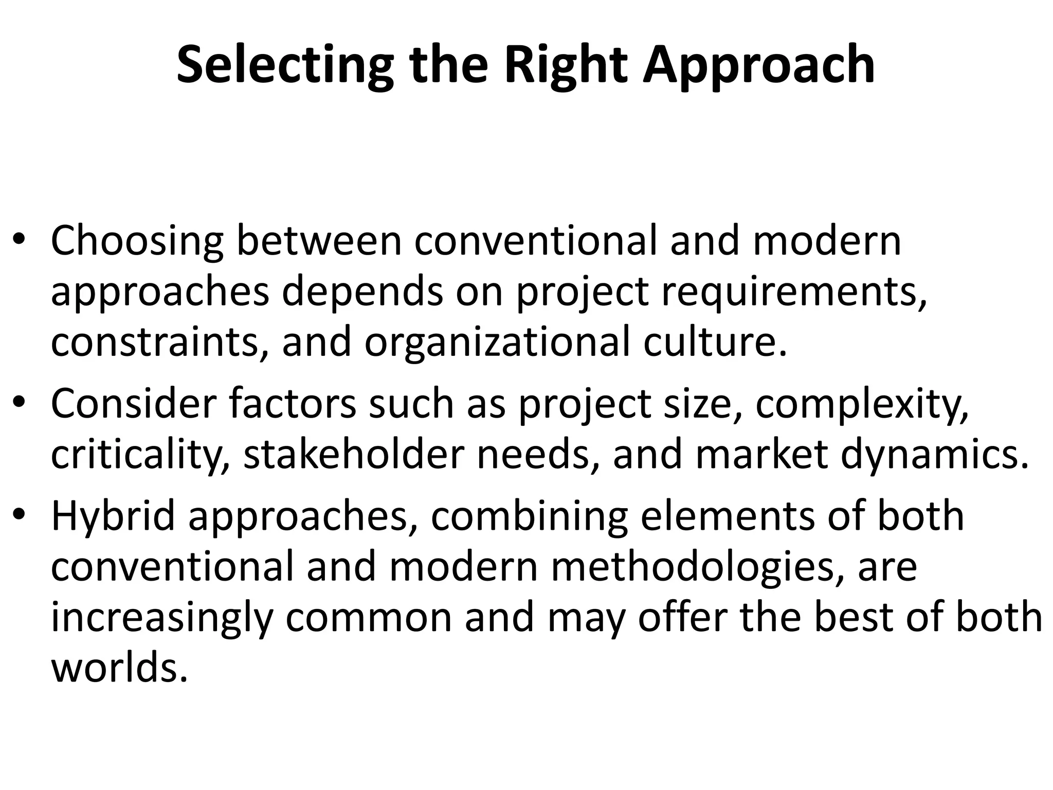 Selecting the Right Approach
• Choosing between conventional and modern
approaches depends on project requirements,
constraints, and organizational culture.
• Consider factors such as project size, complexity,
criticality, stakeholder needs, and market dynamics.
• Hybrid approaches, combining elements of both
conventional and modern methodologies, are
increasingly common and may offer the best of both
worlds.
 