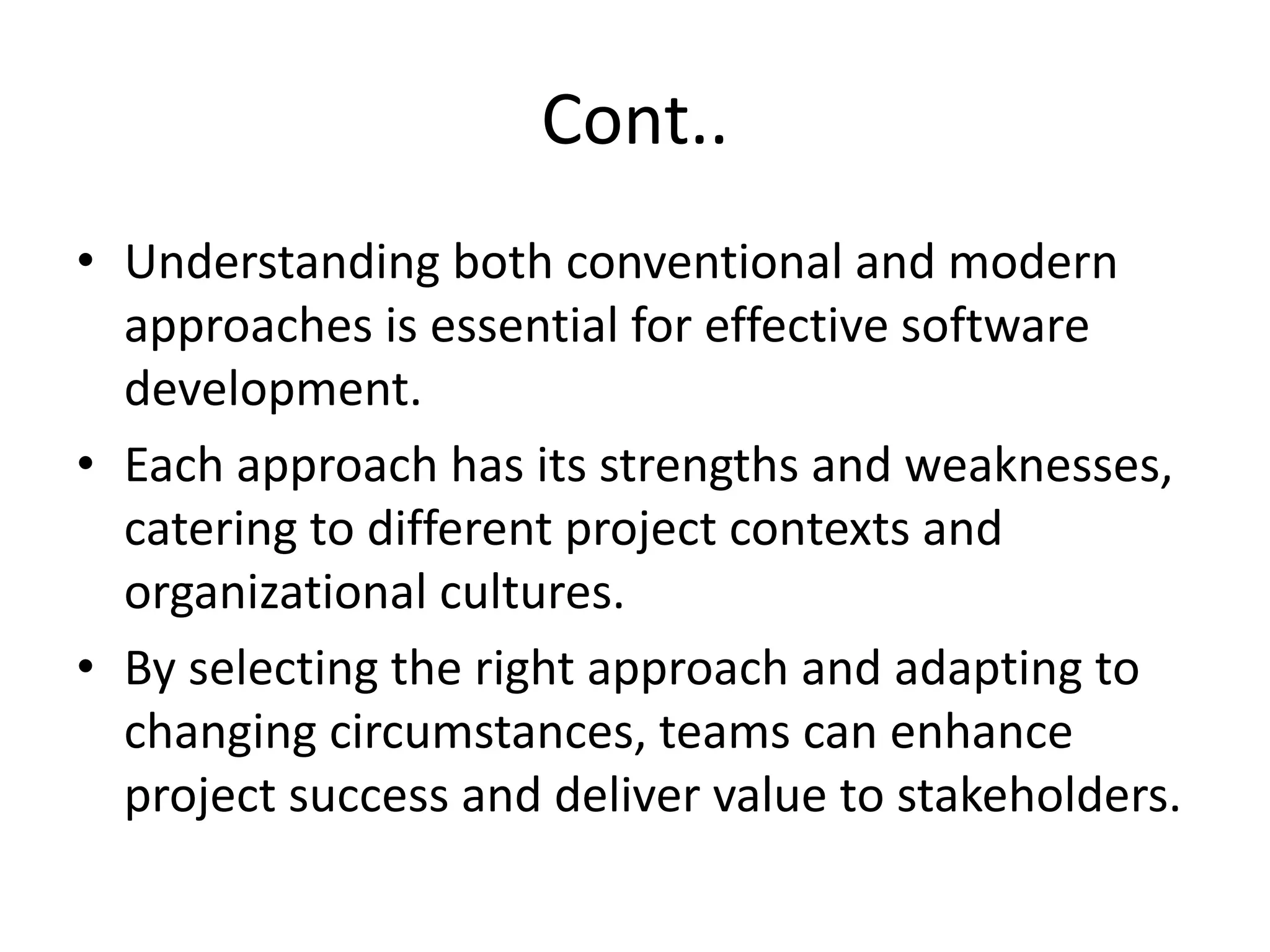 Cont..
• Understanding both conventional and modern
approaches is essential for effective software
development.
• Each approach has its strengths and weaknesses,
catering to different project contexts and
organizational cultures.
• By selecting the right approach and adapting to
changing circumstances, teams can enhance
project success and deliver value to stakeholders.
 