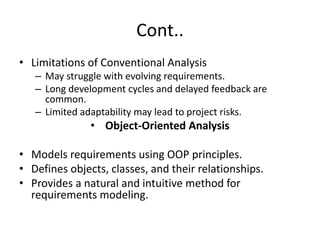 Cont..
• Limitations of Conventional Analysis
– May struggle with evolving requirements.
– Long development cycles and delayed feedback are
common.
– Limited adaptability may lead to project risks.
• Object-Oriented Analysis
• Models requirements using OOP principles.
• Defines objects, classes, and their relationships.
• Provides a natural and intuitive method for
requirements modeling.
 
