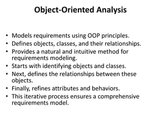 Object-Oriented Analysis
• Models requirements using OOP principles.
• Defines objects, classes, and their relationships.
• Provides a natural and intuitive method for
requirements modeling.
• Starts with identifying objects and classes.
• Next, defines the relationships between these
objects.
• Finally, refines attributes and behaviors.
• This iterative process ensures a comprehensive
requirements model.
 
