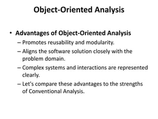 Object-Oriented Analysis
• Advantages of Object-Oriented Analysis
– Promotes reusability and modularity.
– Aligns the software solution closely with the
problem domain.
– Complex systems and interactions are represented
clearly.
– Let's compare these advantages to the strengths
of Conventional Analysis.
 