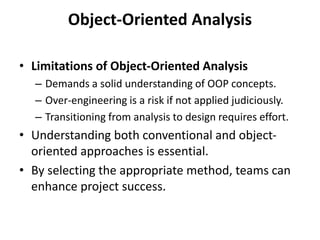 Object-Oriented Analysis
• Limitations of Object-Oriented Analysis
– Demands a solid understanding of OOP concepts.
– Over-engineering is a risk if not applied judiciously.
– Transitioning from analysis to design requires effort.
• Understanding both conventional and object-
oriented approaches is essential.
• By selecting the appropriate method, teams can
enhance project success.
 