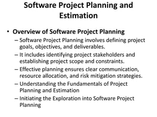 Software Project Planning and
Estimation
• Overview of Software Project Planning
– Software Project Planning involves defining project
goals, objectives, and deliverables.
– It includes identifying project stakeholders and
establishing project scope and constraints.
– Effective planning ensures clear communication,
resource allocation, and risk mitigation strategies.
– Understanding the Fundamentals of Project
Planning and Estimation
– Initiating the Exploration into Software Project
Planning
 