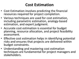 Cost Estimation
• Cost Estimation involves predicting the financial
resources required for project completion.
• Various techniques are used for cost estimation,
including parametric estimation, analogy-based
estimation, and expert judgment.
• Accurate cost estimation is essential for budget
planning, resource allocation, and project feasibility
assessment.
• Effective cost estimation helps in identifying potential
risks and ensures that projects are delivered within
budget constraints.
• Understanding and mastering cost estimation
techniques are fundamental for project managers and
stakeholders.
 