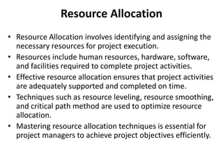 Resource Allocation
• Resource Allocation involves identifying and assigning the
necessary resources for project execution.
• Resources include human resources, hardware, software,
and facilities required to complete project activities.
• Effective resource allocation ensures that project activities
are adequately supported and completed on time.
• Techniques such as resource leveling, resource smoothing,
and critical path method are used to optimize resource
allocation.
• Mastering resource allocation techniques is essential for
project managers to achieve project objectives efficiently.
 