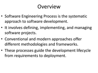 Overview
• Software Engineering Process is the systematic
approach to software development.
• It involves defining, implementing, and managing
software projects.
• Conventional and modern approaches offer
different methodologies and frameworks.
• These processes guide the development lifecycle
from requirements to deployment.
 