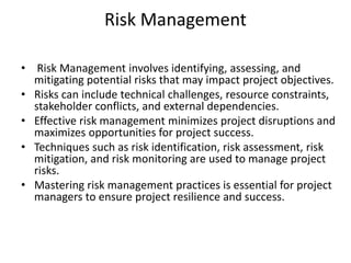 Risk Management
• Risk Management involves identifying, assessing, and
mitigating potential risks that may impact project objectives.
• Risks can include technical challenges, resource constraints,
stakeholder conflicts, and external dependencies.
• Effective risk management minimizes project disruptions and
maximizes opportunities for project success.
• Techniques such as risk identification, risk assessment, risk
mitigation, and risk monitoring are used to manage project
risks.
• Mastering risk management practices is essential for project
managers to ensure project resilience and success.
 