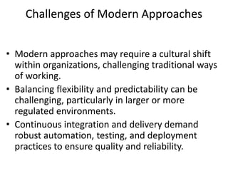 Challenges of Modern Approaches
• Modern approaches may require a cultural shift
within organizations, challenging traditional ways
of working.
• Balancing flexibility and predictability can be
challenging, particularly in larger or more
regulated environments.
• Continuous integration and delivery demand
robust automation, testing, and deployment
practices to ensure quality and reliability.
 