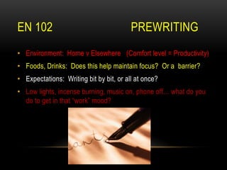 EN 102 PREWRITING
• Environment: Home v Elsewhere (Comfort level = Productivity)
• Foods, Drinks: Does this help maintain focus? Or a barrier?
• Expectations: Writing bit by bit, or all at once?
• Low lights, incense burning, music on, phone off… what do you
do to get in that “work” mood?