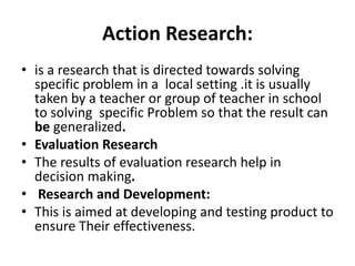 Action Research:
• is a research that is directed towards solving
specific problem in a local setting .it is usually
taken by a teacher or group of teacher in school
to solving specific Problem so that the result can
be generalized.
• Evaluation Research
• The results of evaluation research help in
decision making.
• Research and Development:
• This is aimed at developing and testing product to
ensure Their effectiveness.
 