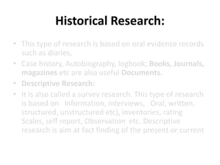Historical Research:
• This type of research is based on oral evidence records
such as diaries,
• Case history, Autobiography, logbook; Books, Journals,
magazines etc are also useful Documents.
• Descriptive Research:
• It is also called a survey research. This type of research
is based on Information, interviews, Oral, written,
structured, unstructured etc), inventories, rating
Scales, self report, Observation etc. Descriptive
research is aim at fact finding of the present or current
 