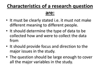 Characteristics of a research question
are:
• It must be clearly stated i.e. it must not make
different meaning to different people.
• It should determine the type of data to be
collected how and were to collect the data
from
• It should provide focus and direction to the
major issues in the study.
• The question should be large enough to cover
all the major variables in the study.
 