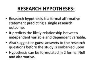 RESEARCH HYPOTHESES:
• Research hypothesis is a formal affirmative
statement predicting a single research
outcome.
• It predicts the likely relationship between
independent variable and dependent variable.
• Also suggest or guess answers to the research
questions before the study is embarked upon
• Hypothesis can be formulated in 2 forms: Null
and alternative.
 