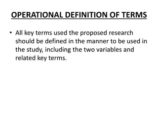 OPERATIONAL DEFINITION OF TERMS
• All key terms used the proposed research
should be defined in the manner to be used in
the study, including the two variables and
related key terms.
 