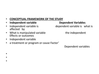 • CONCEPTUAL FRAMEWORK OF THE STUDY
• Independent variable Dependent Variables
• Independent variable is dependent variable is what is
affected by
• What is manipulated variable the independent
Effects or outcomes
• Independent variable
• a treatment or program or cause Factor’
Dependent variables
•
•
•
 