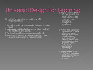 Things that to look at when looking at UDL Implementation. 1- It should challenge each student at a reasonable level. 2- Materials should be flexible, move along well with the next level of learning.  3. Provided good learning experiences for all. 4. Assessments should be reliable, valid, and give teacher information to help instruction 1- Representation: Show your information in a variety of ways. Use various sources. Use graphics, notes, animations, background knowledge  2- Action and Expression: allows learns to show what they know through many forms of assessments, expressions and demonstrations. Use various sources. Use graphics, notes, animations, background knowledge  3- Engagement-  Give options that engage each learner. Provide many ways to engage. 