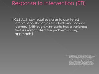 NCLB Act now requires states to use tiered intervention strategies for at-risk and special learner.  (Although Minnesota has a variance that is similar called the problem-solving approach.) I think this is such a good strategy to have implemented by law because it enhances the accountability factor for teachers as well gives such benefit and reason to apply action to the great research that is done in education. The fact that most students don’t need special education after engagement in the Tiers of RTI shows that students respond to good teaching. 