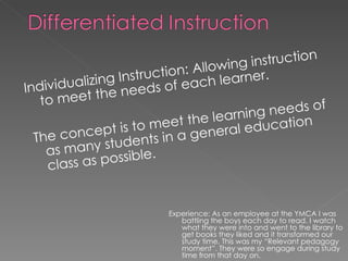 Individualizing Instruction: Allowing instruction to meet the needs of each learner. The concept is to meet the learning needs of as many students in a general education class as possible. Experience: As an employee at the YMCA I was battling the boys each day to read. I watch what they were into and went to the library to get books they liked and it transformed our study time. This was my “Relevant pedagogy moment”. They were so engage during study time from that day on. 