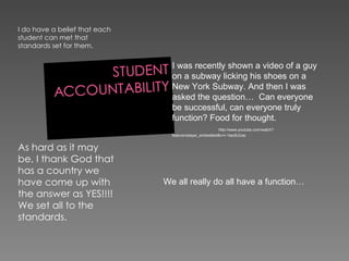 I do have a belief that each student can met that standards set for them.  As hard as it may be, I thank God that has a country we have come up with the answer as YES!!!! We set all to the standards. We all really do all have a function… I was recently shown a video of a guy on a subway licking his shoes on a New York Subway. And then I was asked the question…  Can everyone be successful, can everyone truly function? Food for thought.  http://www.youtube.com/watch?feature=player_embedded&v=I-1lao5UUac 