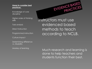 Areas to consider best practices:  Knowledge of core discipline Higher order of thinking skills Task analysis Direct Instruction Programmed instruction Culture impact Determining difference vs. Disability Mastery of learning Instructors must use evidenced based methods to teach according to NCLB. Much research and learning is done to help teachers and students function their best. 