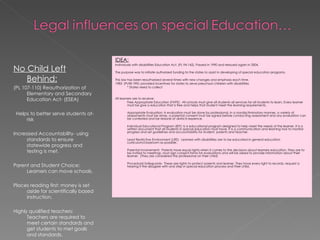 No Child Left Behind: (PL 107-110) Reauthorization of Elementary and Secondary Education Act- (ESEA) Helps to better serve students at-risk Increased Accountability- using standards to ensure statewide progress and testing is met. Parent and Student Choice: Learners can move schools.  Places reading first: money is set aside for scientifically based instruction. Highly qualified teachers: Teachers are required to meet certain standards and get students to met goals and standards. IDEA: Individuals with disabilities Education Act. (PL 94-142). Passed in 1990 and reissued again in 2004. The purpose was to initiate authorized funding to the states to assist in developing of special education programs. This law has been reauthorized several times with new changes and emphasis each time. 1983- (PL98-199): provided incentives for states to serve preschool children with disabilities * States need to collect All learners are to receive: Free Appropriate Education (FAPE):  All schools must give all students all services for all students to learn. Every learner must be give a education that is free and helps that student meet the learning requirements. Appropriate Evaluation: A evaluation must be done by professional, in a nondisctiminatory manner, a variety of assessments must be done, a parental consent must be signed before conducting assessment and any evaluation can be contested and be redone at districts expence. Individual Educational Program (IEP): Is a educational program designed to help meet the needs of the learner. It is a written document that all students in special education must have. It is a communication and learning tool to monitor progress and set guidelines and accountability for student, parents and teacher. Least Restrictive Environment (LRE):  Learners with disabilities are to be educated in general education curriculum/classroom as possible. Parental Involvement:  Parents have equal rights when it comes to the decisions about learners education. They are to be invited to meetings, must sign consent forms for evaluations and will be asked to provide information about their learner.  (They are considered the professional on their child)  Procedural Safeguards:  These are rights to protect parents and learner. They have every right to records, request a hearing if the disagree with and step in special education process and their child.  