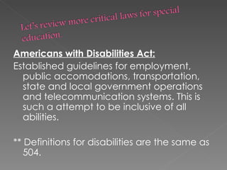 Americans with Disabilities Act: Established guidelines for employment, public accomodations, transportation, state and local government operations and telecommunication systems. This is such a attempt to be inclusive of all abilities. ** Definitions for disabilities are the same as 504.  
