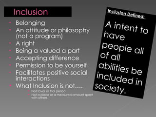 Belonging An attitude or philosophy (not a program) A right Being a valued a part  Accepting difference Permission to be yourself Facilitates positive social interactions What Inclusion is not…. Not favor or trial period Not a place or a measured amount spent with others Inclusion Defined:  A intent to have people all of all abilities be included in society. 