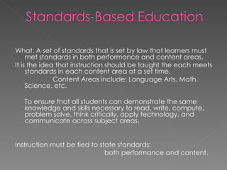 What: A set of standards that is set by law that learners must met standards in both performance and content areas.  It is the idea that instruction should be taught the each meets standards in each content area at a set time.    Content Areas include: Language Arts, Math, Science, etc.  To ensure that all students can demonstrate the same knowledge and skills necessary to read, write, compute, problem solve, think critically, apply technology, and communicate across subject areas. Instruction must be tied to state standards:  both performance and content. 