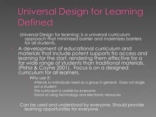 Universal Design for learning: is a universal curriculum approach that minimized barrier and maximizes barriers for all students. A development of educational curriculum and materials that include potent supports fro access and learning for the start, rendering them effective for a far wide range of students than traditional materials. (Pisha & Coyne 2001).  Focus is on a designed curriculum for all learners. Why use it:  Attends to individuals need as a group in general.  Does not single out a student The curriculum is usable by everyone Good at using technology and electronic resources Can be used and understood by everyone. Should provide learning opportunities for everyone 