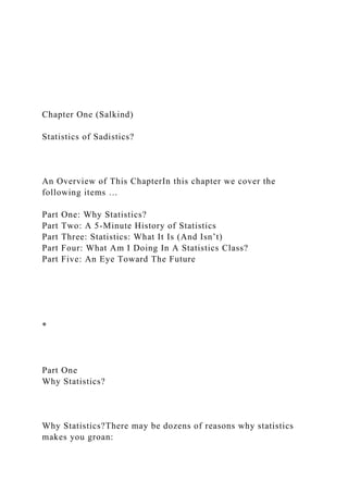 Chapter One (Salkind)
Statistics of Sadistics?
An Overview of This ChapterIn this chapter we cover the
following items …
Part One: Why Statistics?
Part Two: A 5-Minute History of Statistics
Part Three: Statistics: What It Is (And Isn’t)
Part Four: What Am I Doing In A Statistics Class?
Part Five: An Eye Toward The Future
*
Part One
Why Statistics?
Why Statistics?There may be dozens of reasons why statistics
makes you groan:
 