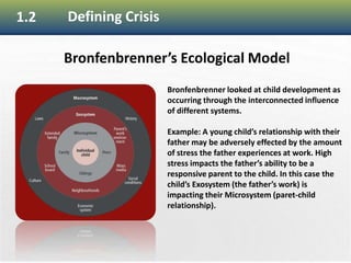 11
1.2 Defining Crisis
Bronfenbrenner’s Ecological Model
Bronfenbrenner looked at child development as
occurring through the interconnected influence
of different systems.
Example: A young child’s relationship with their
father may be adversely effected by the amount
of stress the father experiences at work. High
stress impacts the father’s ability to be a
responsive parent to the child. In this case the
child’s Exosystem (the father’s work) is
impacting their Microsystem (paret-child
relationship).
 