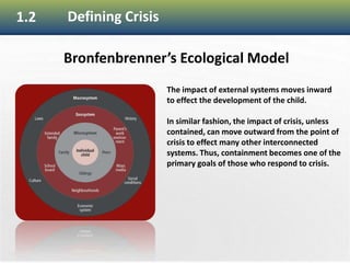 12
1.2 Defining Crisis
Bronfenbrenner’s Ecological Model
The impact of external systems moves inward
to effect the development of the child.
In similar fashion, the impact of crisis, unless
contained, can move outward from the point of
crisis to effect many other interconnected
systems. Thus, containment becomes one of the
primary goals of those who respond to crisis.
 