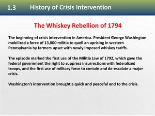 20
1.3 History of Crisis Intervention
The Whiskey Rebellion of 1794
The beginning of crisis intervention in America. President George Washington
mobilized a force of 13,000 militia to quell an uprising in western
Pennsylvania by farmers upset with newly imposed whiskey tariffs.
The episode marked the first use of the Militia Law of 1792, which gave the
federal government the right to suppress insurrections with federalized
troops, and the first use of military force to contain and de-escalate a major
crisis.
Washington’s intervention brought a quick and peaceful end to the crisis.
 