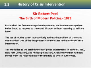 21
1.3 History of Crisis Intervention
Sir Robert Peel
The Birth of Modern Policing - 1829
Established the first modern police department, the London Metropolitan
Police Dept., to respond to crime and disorder without resorting to military
force.
The use of routine patrol to proactively address the problem of crime and
victimization. One of the first preventative measures in the history of crisis
intervention.
This model led to the establishment of police departments in Boston (1838),
New York City (1844), and Philadelphia (1854). Crisis intervention had now
moved from the responsibility of the military to civilian authorities.
 