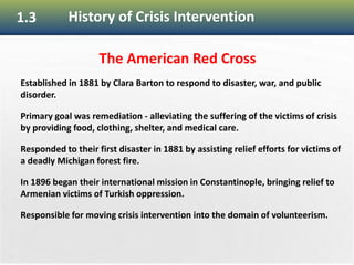 22
1.3 History of Crisis Intervention
The American Red Cross
Established in 1881 by Clara Barton to respond to disaster, war, and public
disorder.
Primary goal was remediation - alleviating the suffering of the victims of crisis
by providing food, clothing, shelter, and medical care.
Responded to their first disaster in 1881 by assisting relief efforts for victims of
a deadly Michigan forest fire.
In 1896 began their international mission in Constantinople, bringing relief to
Armenian victims of Turkish oppression.
Responsible for moving crisis intervention into the domain of volunteerism.
 