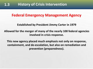 23
1.3 History of Crisis Intervention
Federal Emergency Management Agency
Established by President Jimmy Carter in 1979
Allowed for the merger of many of the nearly 100 federal agencies
involved in crisis response.
This new agency placed much emphasis not only on response,
containment, and de-escalation, but also on remediation and
prevention (preparedness).
 