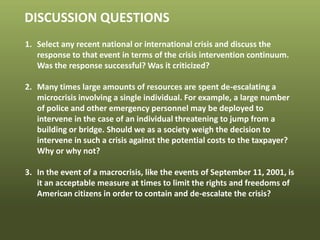 © 2013 by Pearson Higher Education, Inc
Upper Saddle River, New Jersey 07458 • All Rights Reserved
DISCUSSION QUESTIONS
1. Select any recent national or international crisis and discuss the
response to that event in terms of the crisis intervention continuum.
Was the response successful? Was it criticized?
2. Many times large amounts of resources are spent de-escalating a
microcrisis involving a single individual. For example, a large number
of police and other emergency personnel may be deployed to
intervene in the case of an individual threatening to jump from a
building or bridge. Should we as a society weigh the decision to
intervene in such a crisis against the potential costs to the taxpayer?
Why or why not?
3. In the event of a macrocrisis, like the events of September 11, 2001, is
it an acceptable measure at times to limit the rights and freedoms of
American citizens in order to contain and de-escalate the crisis?
 