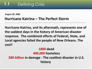 4
1.1 Defining Crisis
Hurricane Katrina – The Perfect Storm
August 29, 2005
Hurricane Katrina, and its aftermath, represents one of
the saddest days in the history of American disaster
response. The combined efforts of Federal, State, and
Local agencies failed the people of New Orleans. The
cost?
1800 dead
400,000 homeless
$80 billion in damage - The costliest disaster in U.S.
history
 