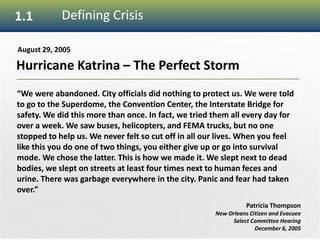 5
1.1 Defining Crisis
Hurricane Katrina – The Perfect Storm
August 29, 2005
“We were abandoned. City officials did nothing to protect us. We were told
to go to the Superdome, the Convention Center, the Interstate Bridge for
safety. We did this more than once. In fact, we tried them all every day for
over a week. We saw buses, helicopters, and FEMA trucks, but no one
stopped to help us. We never felt so cut off in all our lives. When you feel
like this you do one of two things, you either give up or go into survival
mode. We chose the latter. This is how we made it. We slept next to dead
bodies, we slept on streets at least four times next to human feces and
urine. There was garbage everywhere in the city. Panic and fear had taken
over.”
Patricia Thompson
New Orleans Citizen and Evacuee
Select Committee Hearing
December 6, 2005
 
