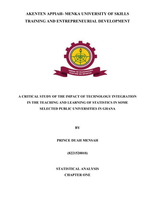 AKENTEN APPIAH- MENKA UNIVERSITY OF SKILLS
TRAINING AND ENTREPRENEURIAL DEVELOPMENT
A CRITICAL STUDY OF THE IMPACT OF TECHNOLOGY INTEGRATION
IN THE TEACHING AND LEARNING OF STATISTICS IN SOME
SELECTED PUBLIC UNIVERSITIES IN GHANA
BY
PRINCE DUAH MENSAH
(8221520010)
STATISTICAL ANALYSIS
CHAPTER ONE
 
