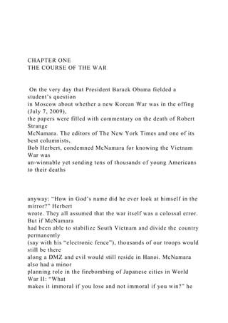 CHAPTER ONE
THE COURSE OF THE WAR
On the very day that President Barack Obama fielded a
student’s question
in Moscow about whether a new Korean War was in the offing
(July 7, 2009),
the papers were filled with commentary on the death of Robert
Strange
McNamara. The editors of The New York Times and one of its
best columnists,
Bob Herbert, condemned McNamara for knowing the Vietnam
War was
un-winnable yet sending tens of thousands of young Americans
to their deaths
anyway: “How in God’s name did he ever look at himself in the
mirror?” Herbert
wrote. They all assumed that the war itself was a colossal error.
But if McNamara
had been able to stabilize South Vietnam and divide the country
permanently
(say with his “electronic fence”), thousands of our troops would
still be there
along a DMZ and evil would still reside in Hanoi. McNamara
also had a minor
planning role in the firebombing of Japanese cities in World
War II: “What
makes it immoral if you lose and not immoral if you win?” he
 