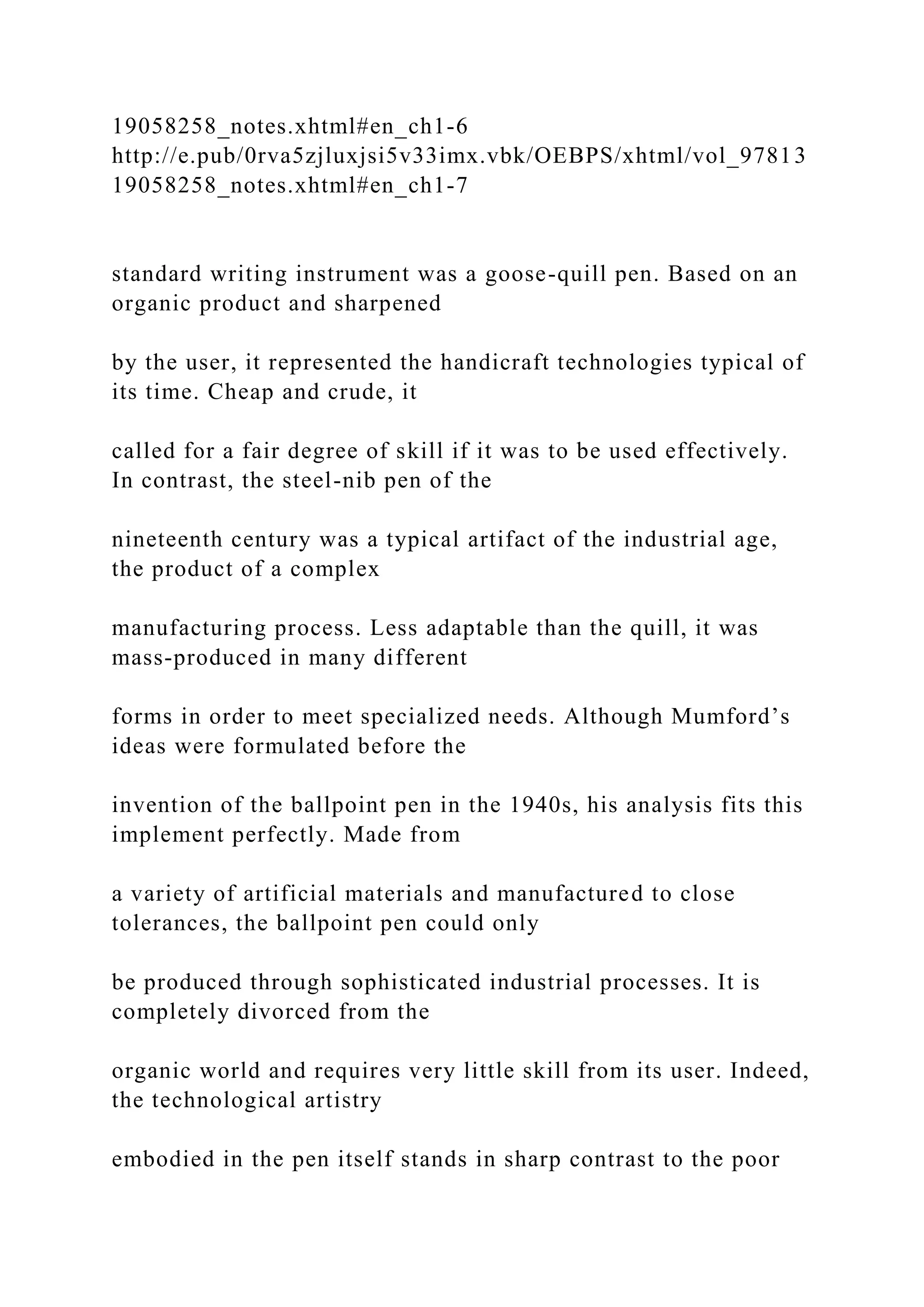 19058258_notes.xhtml#en_ch1-6
http://e.pub/0rva5zjluxjsi5v33imx.vbk/OEBPS/xhtml/vol_97813
19058258_notes.xhtml#en_ch1-7
standard writing instrument was a goose-quill pen. Based on an
organic product and sharpened
by the user, it represented the handicraft technologies typical of
its time. Cheap and crude, it
called for a fair degree of skill if it was to be used effectively.
In contrast, the steel-nib pen of the
nineteenth century was a typical artifact of the industrial age,
the product of a complex
manufacturing process. Less adaptable than the quill, it was
mass-produced in many different
forms in order to meet specialized needs. Although Mumford’s
ideas were formulated before the
invention of the ballpoint pen in the 1940s, his analysis fits this
implement perfectly. Made from
a variety of artificial materials and manufactured to close
tolerances, the ballpoint pen could only
be produced through sophisticated industrial processes. It is
completely divorced from the
organic world and requires very little skill from its user. Indeed,
the technological artistry
embodied in the pen itself stands in sharp contrast to the poor
 