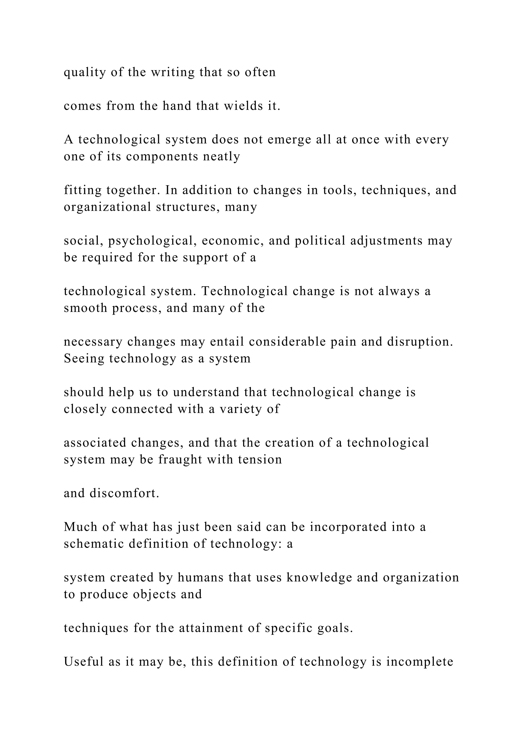 quality of the writing that so often
comes from the hand that wields it.
A technological system does not emerge all at once with every
one of its components neatly
fitting together. In addition to changes in tools, techniques, and
organizational structures, many
social, psychological, economic, and political adjustments may
be required for the support of a
technological system. Technological change is not always a
smooth process, and many of the
necessary changes may entail considerable pain and disruption.
Seeing technology as a system
should help us to understand that technological change is
closely connected with a variety of
associated changes, and that the creation of a technological
system may be fraught with tension
and discomfort.
Much of what has just been said can be incorporated into a
schematic definition of technology: a
system created by humans that uses knowledge and organization
to produce objects and
techniques for the attainment of specific goals.
Useful as it may be, this definition of technology is incomplete
 
