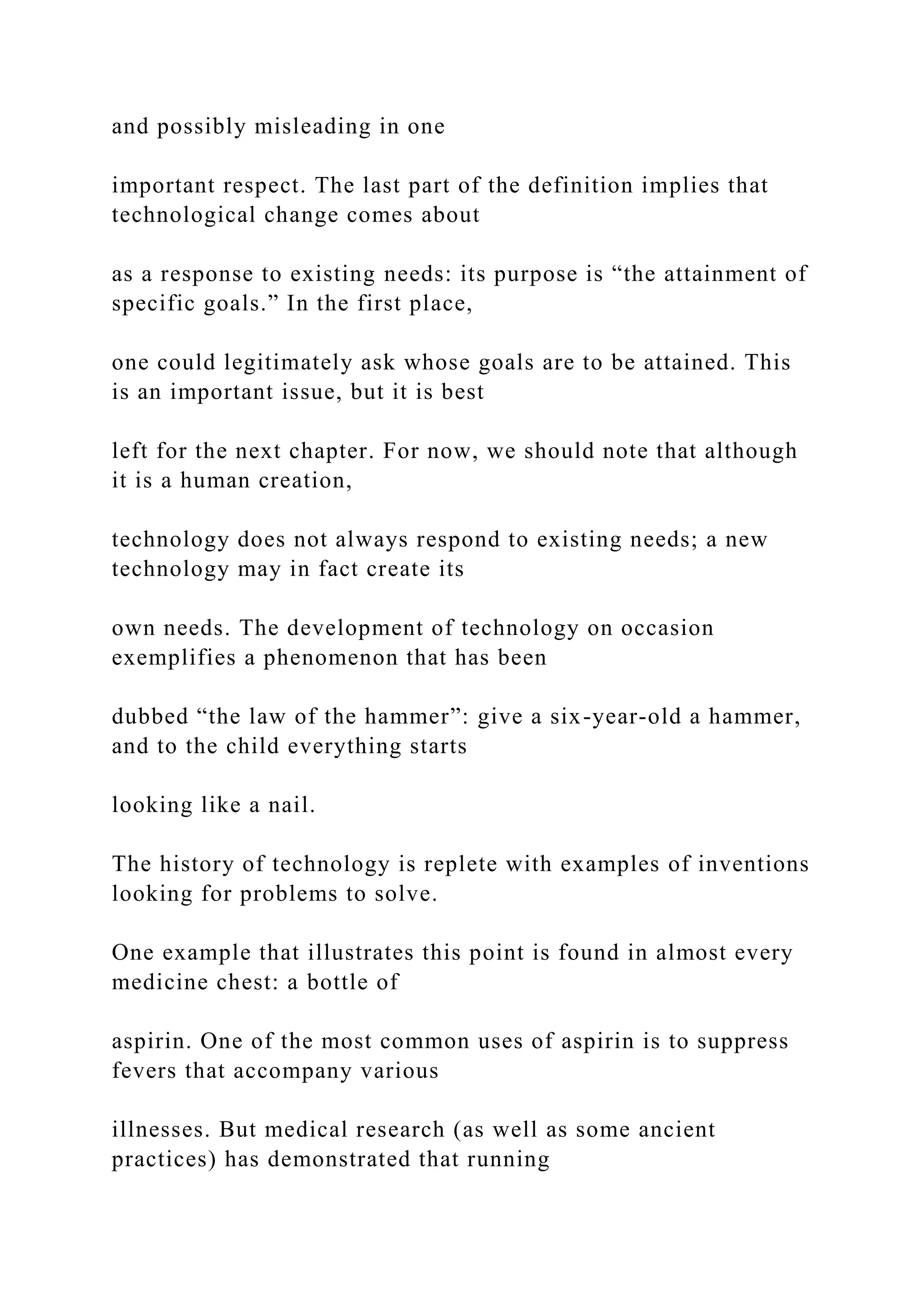 and possibly misleading in one
important respect. The last part of the definition implies that
technological change comes about
as a response to existing needs: its purpose is “the attainment of
specific goals.” In the first place,
one could legitimately ask whose goals are to be attained. This
is an important issue, but it is best
left for the next chapter. For now, we should note that although
it is a human creation,
technology does not always respond to existing needs; a new
technology may in fact create its
own needs. The development of technology on occasion
exemplifies a phenomenon that has been
dubbed “the law of the hammer”: give a six-year-old a hammer,
and to the child everything starts
looking like a nail.
The history of technology is replete with examples of inventions
looking for problems to solve.
One example that illustrates this point is found in almost every
medicine chest: a bottle of
aspirin. One of the most common uses of aspirin is to suppress
fevers that accompany various
illnesses. But medical research (as well as some ancient
practices) has demonstrated that running
 
