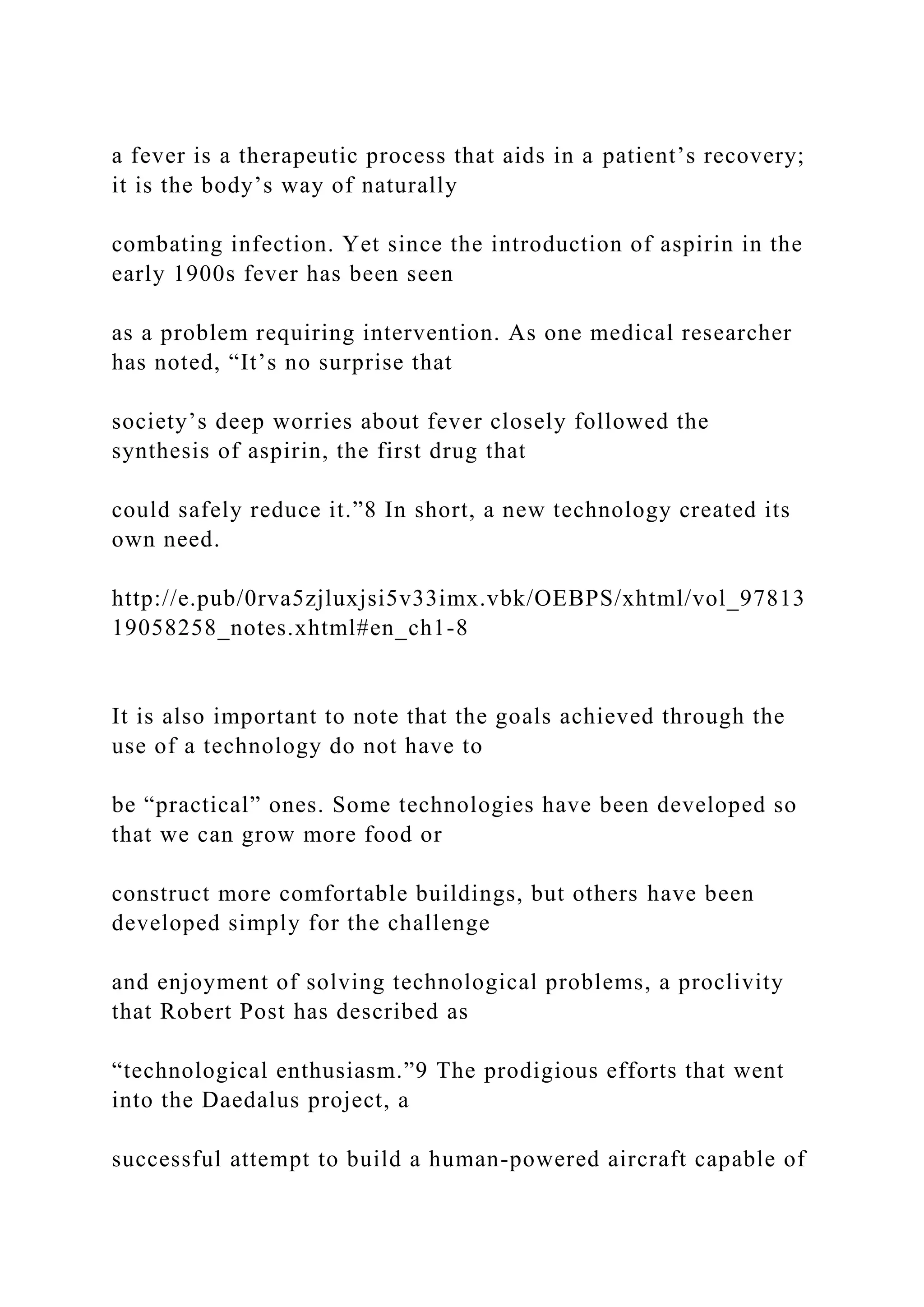a fever is a therapeutic process that aids in a patient’s recovery;
it is the body’s way of naturally
combating infection. Yet since the introduction of aspirin in the
early 1900s fever has been seen
as a problem requiring intervention. As one medical researcher
has noted, “It’s no surprise that
society’s deep worries about fever closely followed the
synthesis of aspirin, the first drug that
could safely reduce it.”8 In short, a new technology created its
own need.
http://e.pub/0rva5zjluxjsi5v33imx.vbk/OEBPS/xhtml/vol_97813
19058258_notes.xhtml#en_ch1-8
It is also important to note that the goals achieved through the
use of a technology do not have to
be “practical” ones. Some technologies have been developed so
that we can grow more food or
construct more comfortable buildings, but others have been
developed simply for the challenge
and enjoyment of solving technological problems, a proclivity
that Robert Post has described as
“technological enthusiasm.”9 The prodigious efforts that went
into the Daedalus project, a
successful attempt to build a human-powered aircraft capable of
 