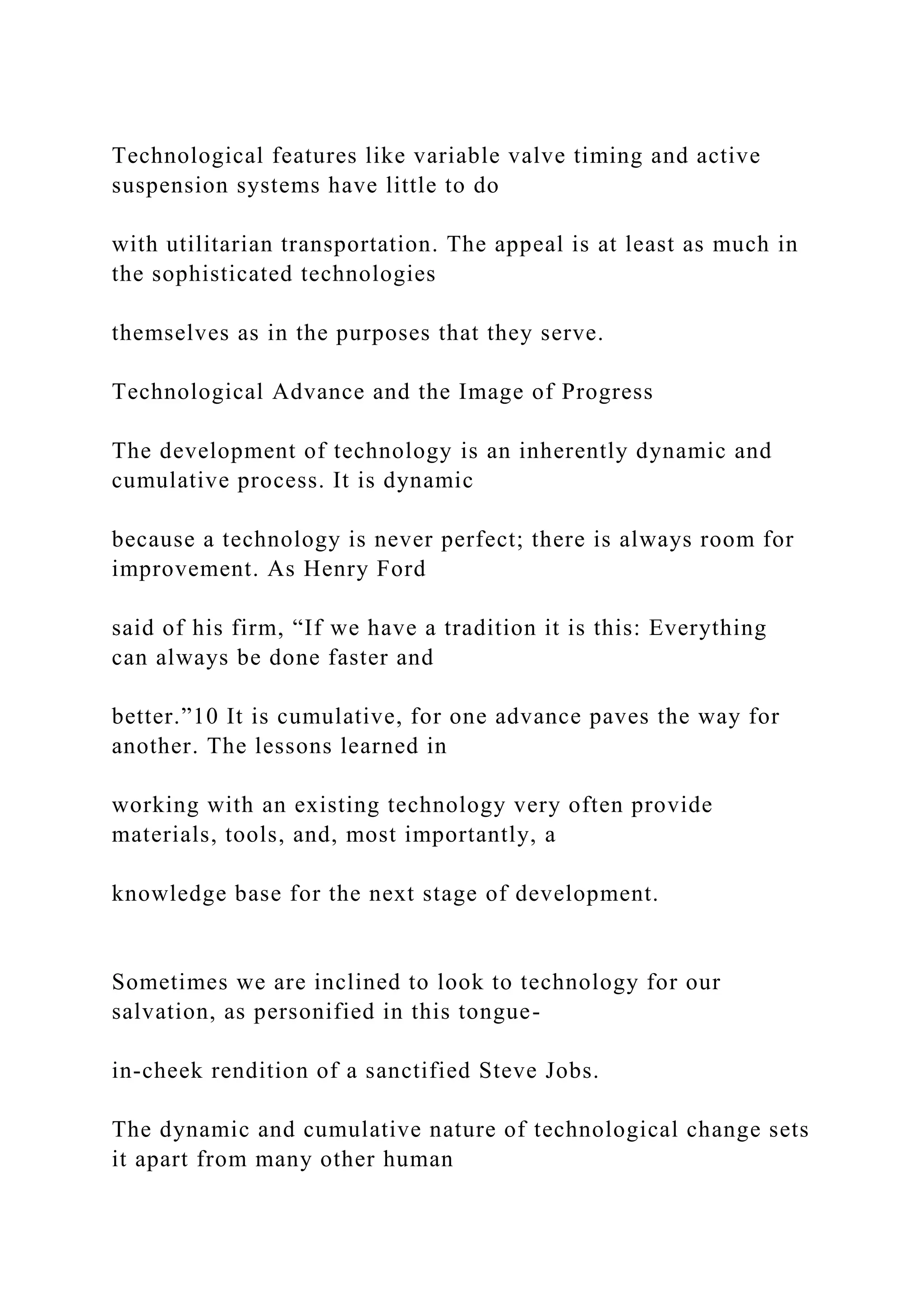 Technological features like variable valve timing and active
suspension systems have little to do
with utilitarian transportation. The appeal is at least as much in
the sophisticated technologies
themselves as in the purposes that they serve.
Technological Advance and the Image of Progress
The development of technology is an inherently dynamic and
cumulative process. It is dynamic
because a technology is never perfect; there is always room for
improvement. As Henry Ford
said of his firm, “If we have a tradition it is this: Everything
can always be done faster and
better.”10 It is cumulative, for one advance paves the way for
another. The lessons learned in
working with an existing technology very often provide
materials, tools, and, most importantly, a
knowledge base for the next stage of development.
Sometimes we are inclined to look to technology for our
salvation, as personified in this tongue-
in-cheek rendition of a sanctified Steve Jobs.
The dynamic and cumulative nature of technological change sets
it apart from many other human
 