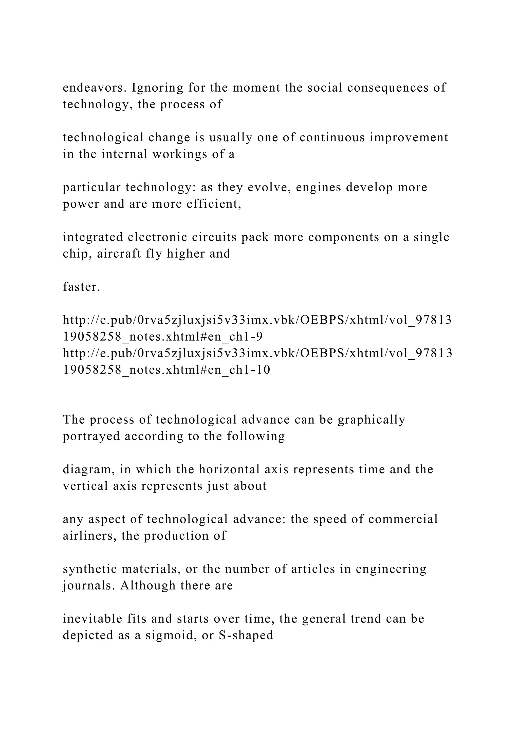 endeavors. Ignoring for the moment the social consequences of
technology, the process of
technological change is usually one of continuous improvement
in the internal workings of a
particular technology: as they evolve, engines develop more
power and are more efficient,
integrated electronic circuits pack more components on a single
chip, aircraft fly higher and
faster.
http://e.pub/0rva5zjluxjsi5v33imx.vbk/OEBPS/xhtml/vol_97813
19058258_notes.xhtml#en_ch1-9
http://e.pub/0rva5zjluxjsi5v33imx.vbk/OEBPS/xhtml/vol_97813
19058258_notes.xhtml#en_ch1-10
The process of technological advance can be graphically
portrayed according to the following
diagram, in which the horizontal axis represents time and the
vertical axis represents just about
any aspect of technological advance: the speed of commercial
airliners, the production of
synthetic materials, or the number of articles in engineering
journals. Although there are
inevitable fits and starts over time, the general trend can be
depicted as a sigmoid, or S-shaped
 