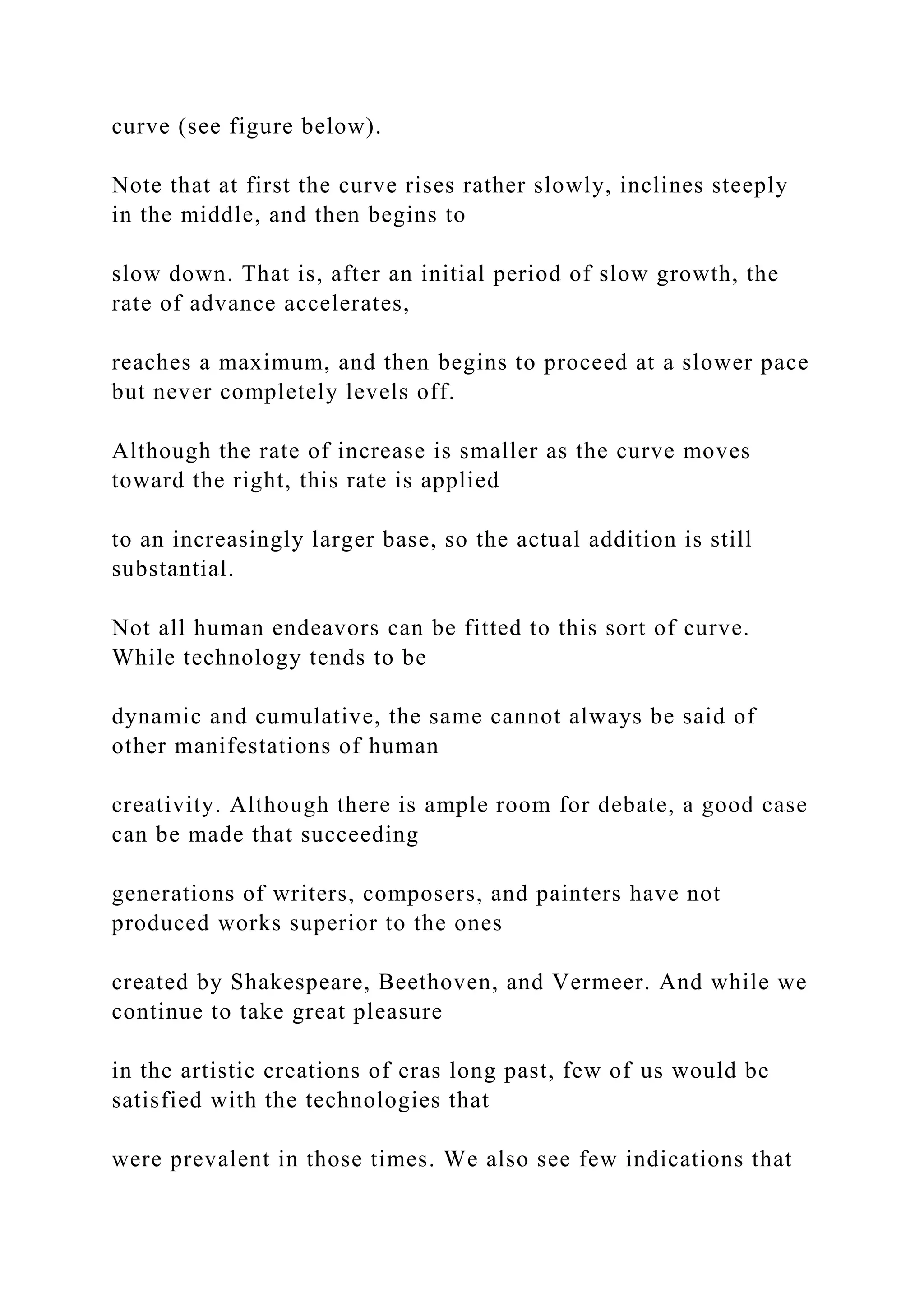 curve (see figure below).
Note that at first the curve rises rather slowly, inclines steeply
in the middle, and then begins to
slow down. That is, after an initial period of slow growth, the
rate of advance accelerates,
reaches a maximum, and then begins to proceed at a slower pace
but never completely levels off.
Although the rate of increase is smaller as the curve moves
toward the right, this rate is applied
to an increasingly larger base, so the actual addition is still
substantial.
Not all human endeavors can be fitted to this sort of curve.
While technology tends to be
dynamic and cumulative, the same cannot always be said of
other manifestations of human
creativity. Although there is ample room for debate, a good case
can be made that succeeding
generations of writers, composers, and painters have not
produced works superior to the ones
created by Shakespeare, Beethoven, and Vermeer. And while we
continue to take great pleasure
in the artistic creations of eras long past, few of us would be
satisfied with the technologies that
were prevalent in those times. We also see few indications that
 